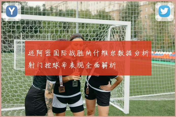 迈阿密国际战胜纳什维尔数据分析射门控球率表现全面解析