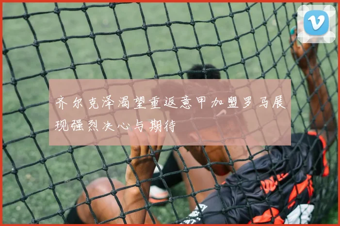 齐尔克泽渴望重返意甲加盟罗马展现强烈决心与期待