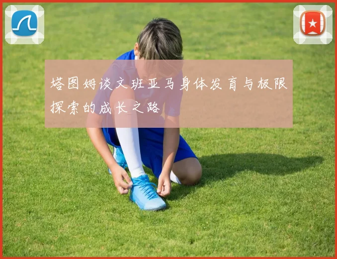 塔图姆谈文班亚马身体发育与极限探索的成长之路