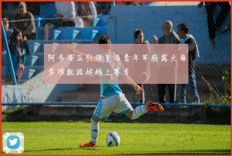 阿韦洛亚引领皇马青年军崭露头角多项数据超越上赛季