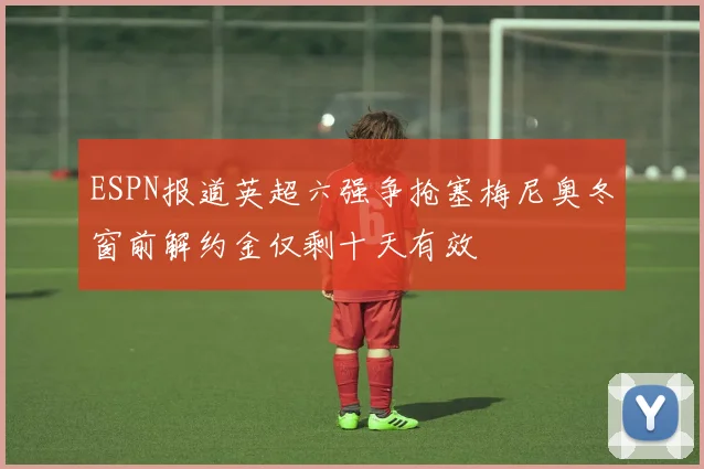 ESPN报道英超六强争抢塞梅尼奥冬窗前解约金仅剩十天有效