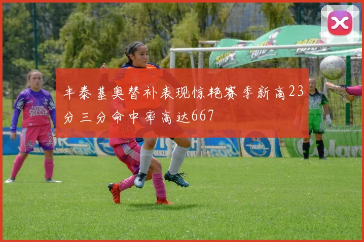 丰泰基奥替补表现惊艳赛季新高23分三分命中率高达667