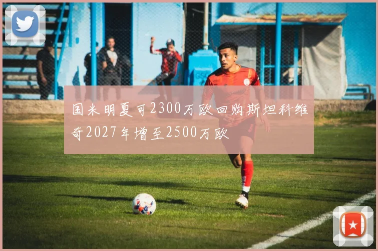 国米明夏可2300万欧回购斯坦科维奇2027年增至2500万欧