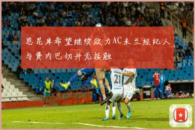恩昆库希望继续效力AC米兰经纪人与费内巴切并无接触
