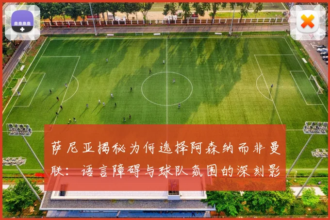 萨尼亚揭秘为何选择阿森纳而非曼联：语言障碍与球队氛围的深刻影响