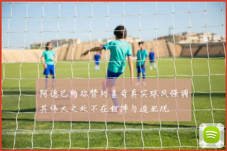 阿德巴约称赞约基奇真实球风强调其伟大之处不在假摔与造犯规