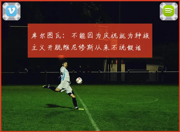 库尔图瓦：不能因为庆祝就为种族主义开脱维尼修斯从来不说假话