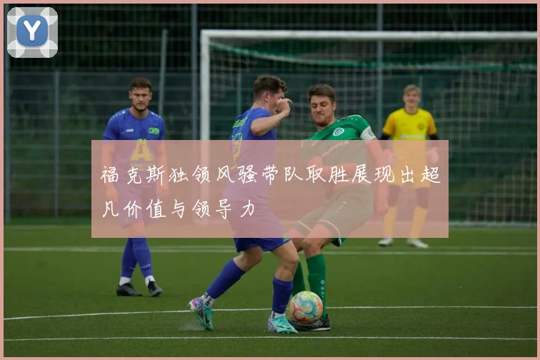 福克斯独领风骚带队取胜展现出超凡价值与领导力
