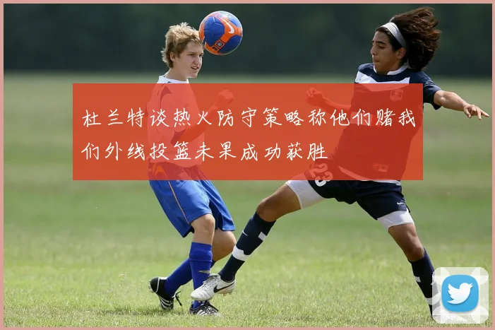杜兰特谈热火防守策略称他们赌我们外线投篮未果成功获胜