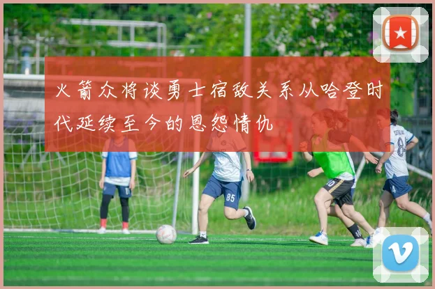火箭众将谈勇士宿敌关系从哈登时代延续至今的恩怨情仇