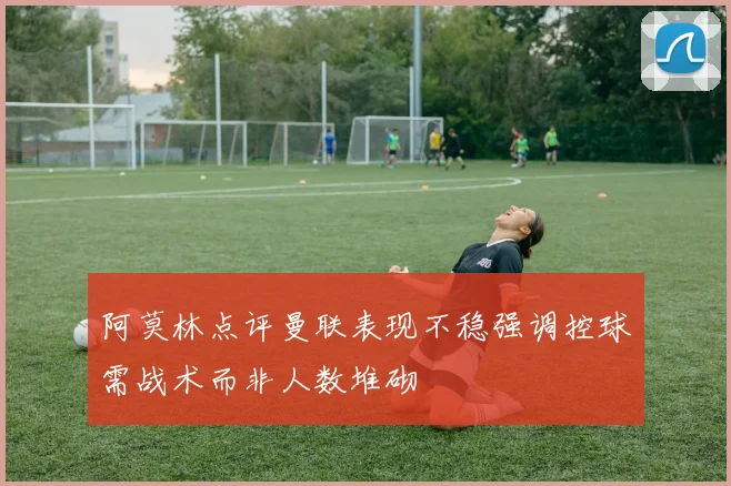 阿莫林点评曼联表现不稳强调控球需战术而非人数堆砌