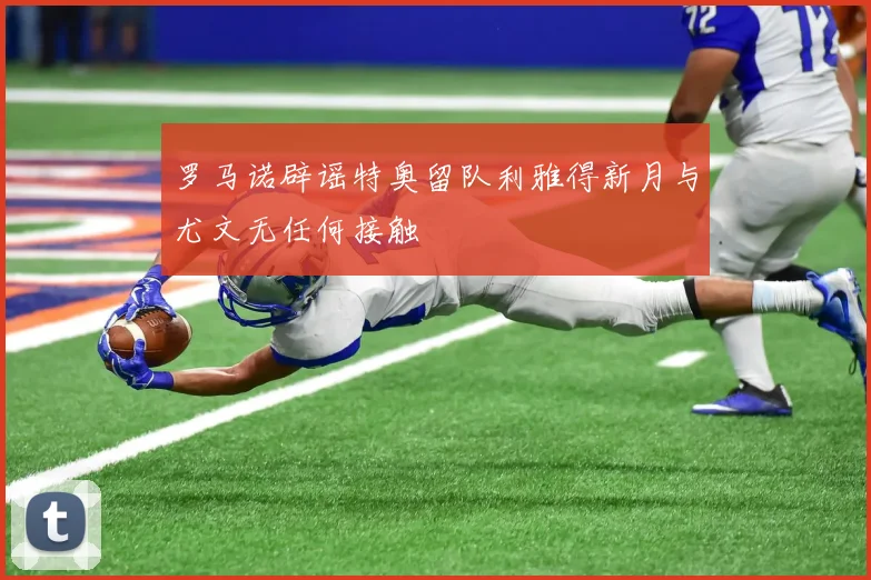罗马诺辟谣特奥留队利雅得新月与尤文无任何接触