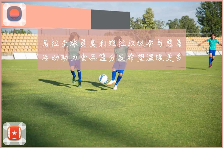 乌拉圭球员奥利维拉积极参与慈善活动助力食品篮分发希望温暖更多需要帮助的人