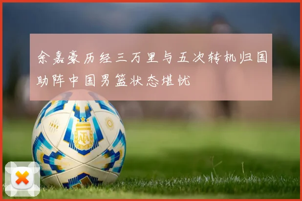 余嘉豪历经三万里与五次转机归国助阵中国男篮状态堪忧