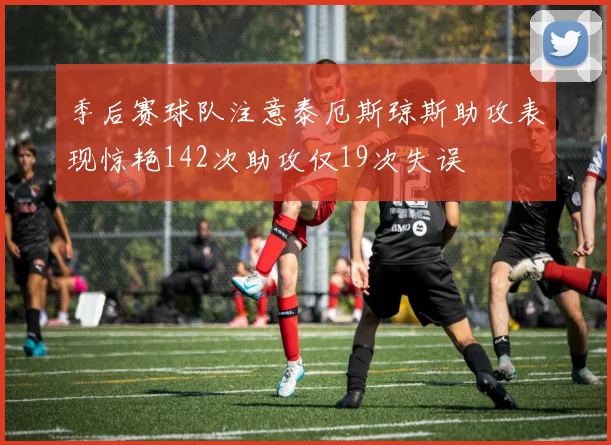 季后赛球队注意泰厄斯琼斯助攻表现惊艳142次助攻仅19次失误
