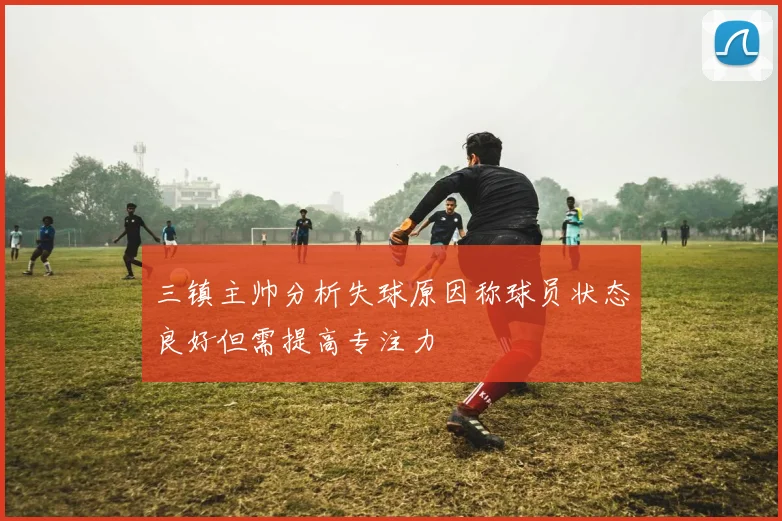 三镇主帅分析失球原因称球员状态良好但需提高专注力