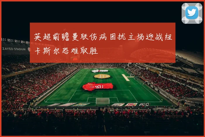 英超前瞻曼联伤病困扰主场迎战纽卡斯尔恐难取胜