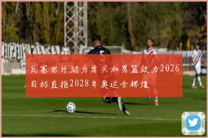 瓦塞尔计划为牙买加男篮效力2026目标直指2028年奥运会辉煌
