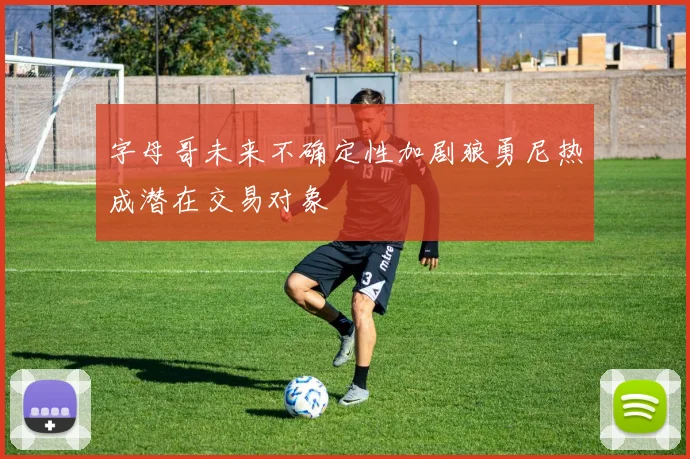 字母哥未来不确定性加剧狼勇尼热成潜在交易对象