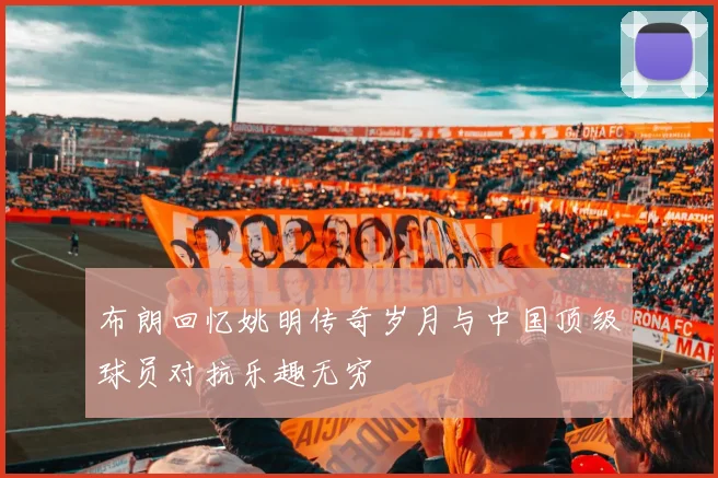 布朗回忆姚明传奇岁月与中国顶级球员对抗乐趣无穷