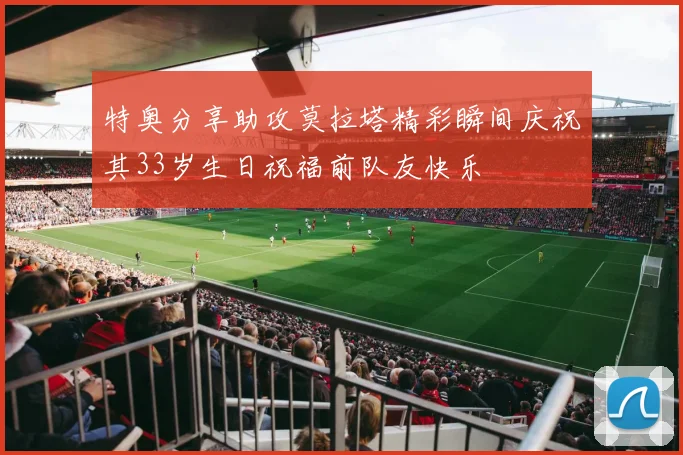 特奥分享助攻莫拉塔精彩瞬间庆祝其33岁生日祝福前队友快乐