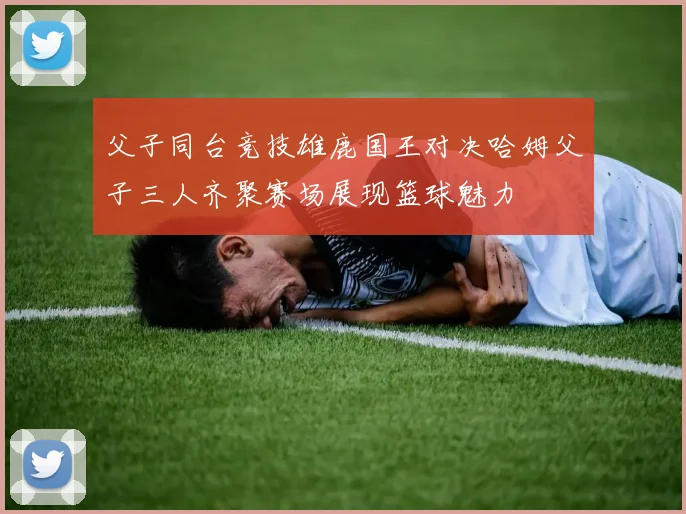 父子同台竞技雄鹿国王对决哈姆父子三人齐聚赛场展现篮球魅力