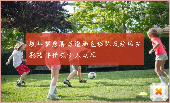 埃姆雷詹赛后遭遇重伤队友纷纷安慰陪伴情深令人动容