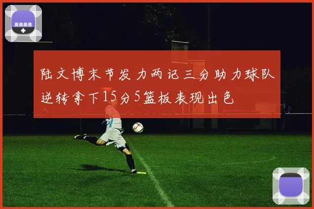 陆文博末节发力两记三分助力球队逆转拿下15分5篮板表现出色