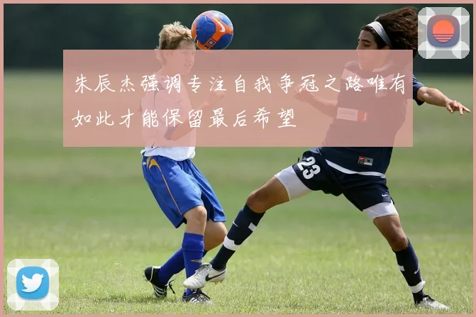 朱辰杰强调专注自我争冠之路唯有如此才能保留最后希望
