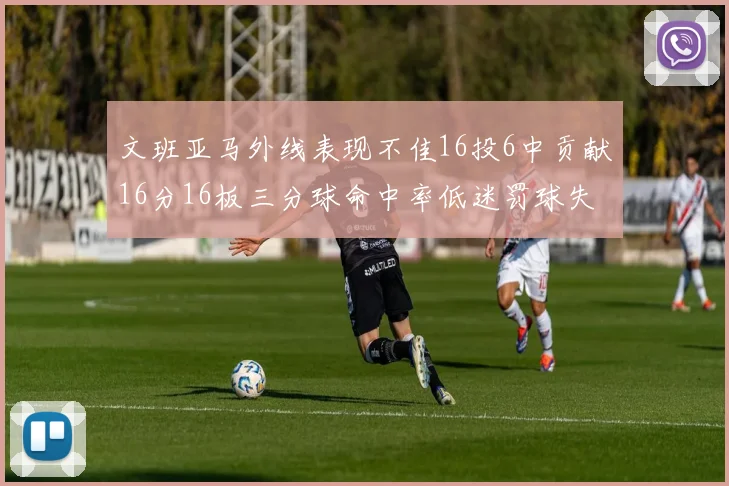 文班亚马外线表现不佳16投6中贡献16分16板三分球命中率低迷罚球失准影响球队表现