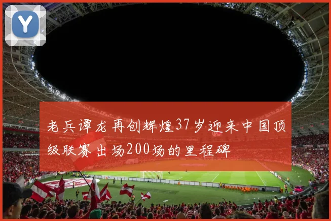 老兵谭龙再创辉煌37岁迎来中国顶级联赛出场200场的里程碑