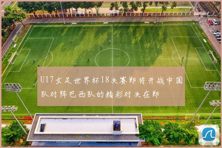 U17女足世界杯18决赛即将开战中国队对阵巴西队的精彩对决在即