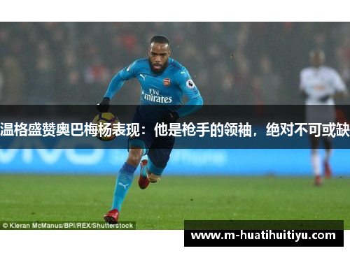 温格盛赞奥巴梅杨表现：他是枪手的领袖，绝对不可或缺