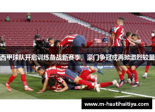 西甲球队开启训练备战新赛季，豪门争冠或再掀激烈较量